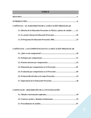 4
INDICE
RESUMEN…………………………………………………………………………………6
INTRODUCCIÓN…………………………………………………………………………8
CAPÍTULO I – EL SURGIMIENTO DE LA EDUCACIÓN PREESCOLAR
1.1. Historia de la Educación Preescolar en México y planes de estudio……...11
1.2. La actual reforma de Educación Preescolar………………………………..20
1.3. El Programa de Educación Preescolar 2004………………………………..23
CAPÍTULO II – LAS COMPETENCIAS EN LA EDUCACIÓN PREESCOLAR
2.1. ¿Qué es una competencia?...............................................................................28
2.2. Enfoques por competencias………………………………………………….31
2.3. Práctica docente por competencias……………………………………….....32
2.4. Planeación por competencias en el Preescolar……………………………..38
2.5. Evaluación por competencias en el Preescolar……………………………..40
2.6. El desarrollo del niño en la etapa Preescolar……………………………….43
2.7. Importancia de la Educación Preescolar…………………………………....46
CAPITULO III – DESCRIPCIÓN DE LA INVESTIGACIÓN
3.1. Método e instrumentos aplicados……………………………………………49
3.2. Contexto escolar y dinámica institucional…………………………………..53
3.3. Procedimiento de análisis……………………………………………………55
 