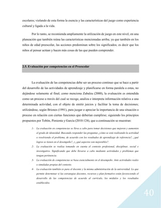 40
escolares; violando de esta forma la esencia y las características del juego como experiencia
cultural y ligada a la vida.
Por lo tanto, se recomienda ampliamente la utilización de juego en este nivel, en una
planeación que también reúna las características mencionadas arriba; ya que también en los
niños de edad preescolar, las acciones predominan sobre los significados; es decir que los
niños al pensar actúan y hacen más cosas de las que pueden comprender.
2.5. Evaluación por competencias en el Preescolar
La evaluación de las competencias debe ser un proceso continuo que se hace a partir
del desarrollo de las actividades de aprendizaje y planificarse en forma paralela a estas, no
dejándose solamente al final; como menciona Zabalza (2000), la evaluación es entendida
como un proceso a través del cual se recoge, analiza e interpreta información relativa a una
determinada actividad, con el objeto de emitir juicios y facilitar la toma de decisiones;
utilizándose, según Briones (1991), para juzgar o apreciar la importancia de una situación o
proceso en relación con ciertas funciones que deberían cumplirse; siguiendo los principios
propuestos por Tobón, Pimienta y García (2010:124), que a continuación se muestran:
1- La evaluación en competencias se lleva a cabo para tomar decisiones que mejoren y aumenten
el grado de idoneidad. Buscando responder las preguntas ¿cómo se está realizando la actividad
o resolviendo el problema, de acuerdo con los resultados de aprendizaje de referencia?, ¿qué
logros se tienen en el desempeño?, y ¿qué aspectos son mejorables?.
2- La evaluación se realiza tomando en cuenta el contexto profesional, disciplinar, social e
investigativo. Significando que debe llevarse a cabo mediante actividades y problemas que
tengan pertinencia.
3- La evaluación de competencias se basa esencialmente en el desempeño. Ante actividades reales
o simuladas propias del contexto.
4- La evaluación también es para el docente y la misma administración de la universidad. Lo que
permite determinar si las estrategias docentes, recursos y plan formativo están favoreciendo el
desarrollo de las competencias de acuerdo al currículo, los módulos y los resultados
establecidos.
 