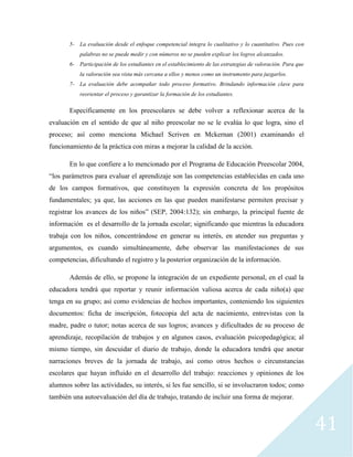 41
5- La evaluación desde el enfoque competencial integra lo cualitativo y lo cuantitativo. Pues con
palabras no se puede medir y con números no se pueden explicar los logros alcanzados.
6- Participación de los estudiantes en el establecimiento de las estrategias de valoración. Para que
la valoración sea vista más cercana a ellos y menos como un instrumento para juzgarlos.
7- La evaluación debe acompañar todo proceso formativo. Brindando información clave para
reorientar el proceso y garantizar la formación de los estudiantes.
Específicamente en los preescolares se debe volver a reflexionar acerca de la
evaluación en el sentido de que al niño preescolar no se le evalúa lo que logra, sino el
proceso; así como menciona Michael Scriven en Mckernan (2001) examinando el
funcionamiento de la práctica con miras a mejorar la calidad de la acción.
En lo que confiere a lo mencionado por el Programa de Educación Preescolar 2004,
“los parámetros para evaluar el aprendizaje son las competencias establecidas en cada uno
de los campos formativos, que constituyen la expresión concreta de los propósitos
fundamentales; ya que, las acciones en las que pueden manifestarse permiten precisar y
registrar los avances de los niños” (SEP, 2004:132); sin embargo, la principal fuente de
información es el desarrollo de la jornada escolar; significando que mientras la educadora
trabaja con los niños, concentrándose en generar su interés, en atender sus preguntas y
argumentos, es cuando simultáneamente, debe observar las manifestaciones de sus
competencias, dificultando el registro y la posterior organización de la información.
Además de ello, se propone la integración de un expediente personal, en el cual la
educadora tendrá que reportar y reunir información valiosa acerca de cada niño(a) que
tenga en su grupo; así como evidencias de hechos importantes, conteniendo los siguientes
documentos: ficha de inscripción, fotocopia del acta de nacimiento, entrevistas con la
madre, padre o tutor; notas acerca de sus logros; avances y dificultades de su proceso de
aprendizaje, recopilación de trabajos y en algunos casos, evaluación psicopedagógica; al
mismo tiempo, sin descuidar el diario de trabajo, donde la educadora tendrá que anotar
narraciones breves de la jornada de trabajo, así como otros hechos o circunstancias
escolares que hayan influido en el desarrollo del trabajo: reacciones y opiniones de los
alumnos sobre las actividades, su interés, si les fue sencillo, si se involucraron todos; como
también una autoevaluación del día de trabajo, tratando de incluir una forma de mejorar.
 