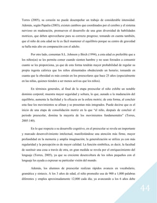 44
Torres (2005), su corazón no puede desempeñar un trabajo de considerable intensidad.
Además, según Papalia (2003), existen cambios que coordinados por el cerebro y el sistema
nervioso en maduración, promueven el desarrollo de una gran diversidad de habilidades
motrices, que deben aprovecharse para su correcto progreso; tomando en cuenta también,
que el niño de esta edad no le es fácil mantener el equilibrio porque su centro de gravedad
se halla más alto en comparación con el adulto.
Por otro lado, comentan S.L. Johnson y Birch (1994), a esta edad es preferible que a
los niños(as) se les permita comer cuando sienten hambre y no sean forzados a consumir
cuanto se les proporciona, ya que de esta forma tendrán mayor probabilidad de regular su
propia ingesta calórica que los niños alimentados obedeciendo un horario; tomando en
cuanta que la obesidad es más común en los preescolares que hace 25 años (especialmente
en las niñas, quienes tienden a ser menos activas que los niños).
En términos generales, al final de la etapa preescolar el niño exhibe un notable
dominio corporal; muestra mayor seguridad y soltura, lo que, aunado a la maduración del
equilibrio, aumenta la facilidad y la eficacia en la esfera motriz; de esta forma, al concluir
esta fase los movimientos se afinan y se presentan más integrados. Puede decirse que es el
inicio de una etapa de consolidación motriz en la que “el niño, después de concluir el
periodo preescolar, domina la mayoría de los movimientos fundamentales” (Torres,
2005:140).
En lo que respecta a su desarrollo cognitivo, en el preescolar se revela un importante
y marcado desenvolvimiento intelectual, manifestándose una atención más firme, mayor
profundidad en la memoria y amplia imaginación; la generalización se utiliza ya con más
regularidad y la percepción es de mayor calidad. La función simbólica, es decir, la facultad
de sustituir una cosa a través de otra, en gran medida se revela por el enriquecimiento del
lenguaje (Torres, 2005), ya que su creciente desenvoltura de los niños pequeños con el
lenguaje les ayuda a expresar su particular visión del mundo.
Además, los alumnos de preescolar realizan rápidos avances en vocabulario,
gramática y sintaxis. A los 3 años de edad, el niño promedio usa de 900 a 1,000 palabras
diferentes y emplea aproximadamente 12,000 cada día; ya avanzando a los 6 años debe
 
