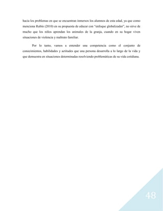 48
hacia los problemas en que se encuentran inmersos los alumnos de esta edad, ya que como
menciona Rubín (2010) en su propuesta de educar con “enfoque globalizador”, no sirve de
mucho que los niños aprendan los animales de la granja, cuando en su hogar viven
situaciones de violencia y maltrato familiar.
Por lo tanto, vamos a entender una competencia como el conjunto de
conocimientos, habilidades y actitudes que una persona desarrolla a lo largo de la vida y
que demuestra en situaciones determinadas resolviendo problemáticas de su vida cotidiana.
 