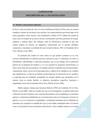 49
CAPITULO III
DESCRIPCIÓN DE LA INVESTIGACIÓN
3.1. Método e instrumentos aplicados
Se llevó a cabo un estudio de casos, el cual es definido por Denny (1978), como un examen
completo o intenso de una faceta, una cuestión o los acontecimientos que tienen lugar en un
marco geográfico. Otros autores, como McDonald y Walker (1977), hablan del estudio de
casos como un examen de un caso en acción; considerando una forma particular de recoger,
organizar y analizar datos. Sin embargo, todas las definiciones coinciden en que este
estudio implica un proceso de indagación caracterizado por el examen detallado,
comprensivo, sistemático y profundo del caso de interés (García, 1991; en Castañeda, De la
Torre, Morán y Lara, 2002).
El potencial del estudio de casos radica en que permite centrarse en un caso
concreto identificando los distintos procesos interactivos que lo conforman, así como su
flexibilidad y aplicabilidad a situaciones naturales, que en este trabajo será la aplicación
práctica de un programa de estudios; y a su vez, presenta las siguientes características: es
eficaz como forma de acercamiento a la realidad; permite su identificación-reconocimiento-
comprensión; opera a través de la descomposición y análisis de la realidad en sus variables
más significativas; se trata de un método caracterizado por la interacción de sus variables;
es adecuado para las realidades susceptibles de sistemas abiertos que interactúan con el
entorno; tiene un diseño flexible; es inductivo, descriptivo, específico, heurístico y
longitudinal, entre otros (Castañeda, De la Torre, Morán, & Lara, 2002).
Dentro algunas ventajas que menciona Marcelo (1992) en Castañeda, De la Torre,
Morán y Lara (2002), sobre los estudios de caso en la investigación, se pueden señalar que
a diferencia de otros métodos, estos conectan directamente con la realidad por su naturaleza
práctica y contextual, posibilitando así, la comunicación entre la investigación, la teoría y la
práctica; a su vez, reconocen la complejidad y variedad del entramado social, reflejando los
elementos que componen la realidad del caso en una unidad, atendiendo tanto a la historia
como a las perspectivas de las personas desde dentro o fuera; también inducen a la acción,
 