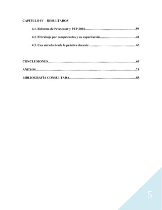 5
CAPITULO IV – RESULTADOS
4.1. Reforma de Preescolar y PEP 2004…………………………………………59
4.2. El trabajo por competencias y su capacitación……………………………..61
4.3. Una mirada desde la práctica docente………………………………………63
CONCLUSIONES………………………………………………………………………...69
ANEXOS…………………………………………………………………………………..73
BIBLIOGRAFÍA CONSULTADA………………………………………………………85
 