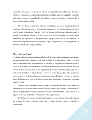 50
ya que las ideas que se van generando pueden hacer posible el descubrimiento de nuevas
relaciones y conceptos; produciendo finalmente, resultados que son asequibles a distintas
audiencias, incluso no especializadas, teniendo un consumo inmediato (Castañeda, De la
Torre, Morán, & Lara, 2002).
Por otro lado, se utilizaron métodos etnográficos; ya que la etnografía presenta
condiciones favorables entre la investigación educativa y la práctica docente, así como
entre la teoría y la práctica (Woods, 1986); por lo cual, se hizo una indagación desde el
interior de la práctica docente y de las perspectivas de las miembros del grupo, siendo
importante, su significado e interpretaciones, ya que cada una de las docentes, ha
constituido sus propias realidades distintivas, y para comprenderlas, se debió penetrar sus
fronteras y observarlas desde el interior.
Observación participante
El método más importante de la etnografía es el de la observación participante, que tiende a
ser la combinación de métodos, o más bien un estilo de investigación. La idea central de
ésta, es la penetración de las experiencias de los otros en un grupo, suponiendo el acceso a
todas las actividades, de manera que sea posible la observación desde la menor distancia
posible, inclusive la vigilancia de las experiencias y procesos mentales propios; ya que se
actúa sobre el medio y al mismo tiempo se recibe la acción de este. Para ello, las notas de
campo son en lo fundamental apuntes realizados durante el día para refrescar la memoria
acerca de lo que se ha visto y se desea registrar, para hacer notas extensas con posteridad
(Woods, 1986).
Además, como menciona Bertely (2000), el etnógrafo es observador porque no
interviene de modo directo en el desenvolvimiento natural de los sucesos; sin embargo, su
función es participativa porque su presencia modifica necesariamente lo que sucede en el
espacio observado, pudiéndose valorar como datos significativos.
Por lo tanto, la observación realizada requirió la presencia del observador durante
las sesiones de clase, reuniones extra clase y cursos docentes como se describe a
continuación:
 