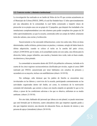 53
3.2. Contexto escolar y dinámica institucional
La investigación fue realizada en un Jardín de Niños de los 95 que existen actualmente en
el Municipio de Colima (INEGI, 2009), el cual fue fundado hace 12 años aproximadamente
por una educadora de la comunidad, la cual había comenzado a impartir clases de
preescolar en su propia casa con un grupo de 12 pequeños, que después fue trasladado a las
instalaciones complementándose con más alumnos para poder completar dos grupos de 20
niños aproximadamente; ya que la escuela, construida sobre un campo de futbol, solamente
tenía dos salones, una cocina y la dirección.
Sucesivamente se fue anexando infraestructura; como tres aulas más, firme en áreas
determinadas, malla ciclónica, protecciones en puertas y ventanas, arreglo de baños hasta la
última adquisición, cuando se coloco el techo en la cancha del patio cívico,
(observ.23/09/2010); por lo tanto, en la actualidad cuenta con seis aulas, una oficina para la
dirección, baños, juegos infantiles, una cancha y bastante área verde, todo en buen estado,
sin deterioros y bien pintado.
La comunidad se encuentra dentro del 20.4% de población colimense, incluida en la
cuarta de las cinco regiones socioeconómicas clasificadas por niveles, según el censo 2009
realizado por INEGI; caracterizada por tener habitantes con estudios de primaria y
secundaria en su mayoría, incluso con analfabetismo (observ.14/10/10).
Sin embargo, cabe destacar que los padres de familia se encuentran muy
involucrados en las labores y convivios de la escuela, participando constantemente en las
actividades organizadas dentro del Jardín; así como, la existencia de la motivación
constante del alumnado, que asisten a clases con mucho empeño en aprender lo que se les
ofrece, a pesar de las condiciones adversas a las que se observa, enfrentan en su medio
ambiente. (observ.21/10/10).
Por otro lado, hablando del personal que labora en este plantel, se puede mencionar
que está formado por la directora, cuatro educadoras (dos que imparten segundo grado y
dos que imparten tercero), una docente de educación física, un docente de música y una
persona de apoyo (intendente) (observ.28/10/10).
 