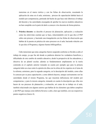 58
menciona en el marco teórico y con las fichas de observación, rescatando la
aplicación de estas en el aula; asimismo, proceso de capacitación habida hacia el
modelo por competencias, partiendo del hecho de que hace más laborioso el trabajo
del docente y las autoridades encargadas de aprobar los nuevos modelos educativos
no han cumplido con la parte de darlo a conocer a los docentes de forma práctica.
3. Práctica docente: se describe el proceso de planeación, aplicación y evaluación
como las entrevistas cuentan que se hace, relacionándolo con lo que dice el PEP
sobre este proceso; y haciendo una triangulación con las fichas de observación que
hablan de la puesta en práctica de estos procesos en el aula; haciendo relación con
lo que dice el Programa y algunas fuentes bibliográficas.
Cabe mencionar que estas categorías fueron surgiendo conforme se llevaba a cabo el
trabajo de campo, ya que fue ahí donde se pudieron detectar los verdaderos beneficios y
dificultades de este cambio de modelo educativo, desde la perspectiva de las educadoras y
directiva de un plantel escolar; además se fundamentaron ampliamente en la teoría
contenida en el capítulo anterior tomando en cuenta por ejemplo que para la primera
categoría hubo un cruce entre la opinión de ellas con la crítica de los expertos en el tema de
la reforma; asimismo, para la segunda categoría, en la descripción del modelo, como ellas
lo conocen por su poca capacitación y como debería hacerse, aunque curiosamente son las
autoridades desde el mismo Programa, las que muestran deficiencias del modelo por
competencias; y para la tercera categoría, tomando en cuenta la descripción que ellas nos
hacen de sus procesos de planeación y evaluación, así como de su trabajo en el aula,
también relacionado con algunos autores que hablan de los elementos que deben cumplirse
y del PEP que maneja como debería llevarse a cabo, claro que también, con sus respectivos
puntos negativos (Anexo 4).
 