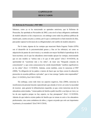 59
CAPITULO IV
RESULTADOS
4.1. Reforma de Preescolar y PEP 2004
Sabemos, como ya se ha mencionado en apartados anteriores, que la Reforma de
Preescolar, fue aprobada en Noviembre de 2002 y este nivel se hace obligatorio cambiando
de modelo educativo al de competencias; sin embargo como todas las políticas públicas de
nuestro país, cuenta con pros y contras, por lo que a continuación se hará mención de ellas,
para poder sopesar la relevancia de su obligatoriedad y del cambio de modelo educativo.
Por lo tanto, algunas de las ventajas que mencionó María Eugenia Toledo (UPN)
son el desarrollo de la psicomotricidad gruesa y fina en los niños(as), así como su
adquisición de pautas de convivencia y su entrada con mayor facilidad al aprendizaje de la
lecto-escritura; con lo que las educadoras entrevistadas apoyan las ventajas, mencionando
que en este modelo se “enfoca más a lo que el niño quiere” (Ent.2 18/10/2010), da
oportunidad de “cuestionar más a los niños”, de tener una “búsqueda conjunta de
conocimiento”; y que como consecuencia ha venido desarrollando “cambios significativos
en los niños” (Ent.1 11/10/2010). Además, existe también, como lo menciona el PEP
(2004), “la obligación de los padres o tutores de hacer que sus hijos cursen la educación
preescolar en escuelas públicas o privadas”, que si trae consigo “padres más responsables”
(Ent.1 11/10/2010 y Ent.5 04/11/2010)
Sin embargo, como todo tiene sus aspectos negativos, Islas (2004), menciona la
insuficiencia de personal docente especializado que atienda el nivel, así como la necesidad
de recursos para generar la infraestructura requerida; ya que, como menciona una de las
educadoras entrevistadas, “vienen padres de familia a pedir inscribir a sus hijos en 1ero y se
les da una negativa porque no hay espacio, no hay presupuesto” (Ent.1 11/10/2010).
Además de que todavía existen padres de familia que no toman en serio a los educadores
profesionales, sino como cuidadores de niños; y siguen creyendo que solo son importantes
la primaria y la secundaria” (Ent.5 04/11/2010).
 