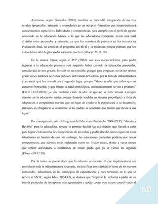 60
Asimismo, según Gonzales (2010), también se pretendió integración de los tres
niveles (preescolar, primaria y secundaria) en un trayecto formativo que interrelacionará
conocimientos específicos, habilidades y competencias, para cumplir con el perfil de egreso
contenido en la educación básica, a lo que las educadoras comentan, existe una total
división entre preescolar y primaria; ya que las maestras de primaria no les interesa su
evaluación final, no conocen el programa del nivel y se molestan porque piensan que los
niños deben salir de preescolar sabiendo casi leer (Observ.25/11/10).
De la misma forma, según el PEP (2004), con esta nueva reforma, para poder
ingresar a la educación primaria será requisito haber cursado la educación preescolar,
considerada de tres grados, lo cual no será posible, porque para empezar, no existe primer
grado en los Jardines de Niños públicos del Estado de Colima, por la falta de infraestructura
y personal que los atienda y en segundo lugar, porque “ahora resulta que niños que no
cursaron Preescolar, y que tienen la edad cronológica, automáticamente se van a primaria”
(Ent.4 18/10/2010); ya que también existe la idea de que no se debe atrasar a ningún
alumno en la educación básica porque después tendrán un trauma psicológico y falta de
adaptación a compañeros nuevos que en lugar de ayudarle le perjudicará a su desarrollo;
entonces es obligatorio o solamente si los padres se acuerdan que tienen que llevar a sus
hijos?.
Por consiguiente, está el Programa de Educación Preescolar 2004 (PEP), “abierto y
flexible” para la educadora, porque le permite decidir las actividades que llevará a cabo
para lograr el desarrollo de competencias de los niños y podrá decidir cómo organizar estas
situaciones en función de eso; sin embargo, las educadoras comentan perderse por tantas
competencias, que además están ordenadas como un listado único, donde a veces tienen
que repetir actividades o contenidos en tercer grado que ya se vieron en segundo
(Observ.09/12/10).
Por lo tanto, se puede decir que la reforma se caracterizó por implementarse sin
considerar toda la infraestructura necesaria, sin justificar con claridad el tema de los nuevos
contenidos educativos, ni las estrategias de capacitación; y para terminar, en lo que se
refiere al SNTE, según Islas (2004:42), se destaca que “impulsó la reforma a partir de un
interés particular de incorporar más agremiados y poder contar con mayor control sindical
 