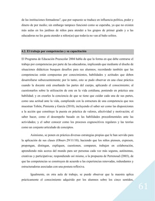 61
de las instituciones formadoras”, que por supuesto se traduce en influencia política, poder y
dinero de por medio; sin embargo tampoco funcionó como se esperaba, ya que no existen
más aulas en los jardines de niños para atender a los grupos de primer grado y a las
educadoras no les gusta atender a niños(as) que todavía no van al baño solitos.
4.2. El trabajo por competencias y su capacitación
El Programa de Educación Preescolar 2004 habla de que la forma en que debe centrarse el
trabajo por competencias por parte de las educadoras, implicando que mediante el diseño de
situaciones didácticas busquen desafíos para sus alumnos; recordando también que las
competencias están compuestas por conocimientos, habilidades y actitudes que deben
desarrollarse subsecuentemente; por lo tanto, esto se pudo observar en una clase práctica
cuando la docente está enseñando las partes del cuerpo, aplicando el conocimiento; al
cuestionarlos sobre la utilización de este en la vida cotidiana, poniendo en práctica una
habilidad; y en crearles la conciencia de que se tiene que cuidar cada una de sus partes,
como una actitud ante la vida, cumpliendo con la estructura de una competencia que nos
muestran Tobón, Pimienta y García (2010), incluyendo el saber ser como las disposiciones
a la acción que constituye la puesta en práctica de valores, afectividad y motivación; el
saber hacer, como el desempeño basado en las habilidades procedimentales ante las
actividades; y el saber conocer como los procesos cognoscitivos regulares y las teorías
como un conjunto articulado de conceptos.
Asimismo, se ponen en práctica diversas estrategias propias que le han servido para
la aplicación de sus clases (Observ.29/11/10); haciendo que los niños piensen, expresen,
propongan, distingan, expliquen, cuestionen, comparen, trabajen en colaboración,
aprendiendo más acerca del mundo para ser personas cada vez más seguras, autónomas,
creativas y participativas; respondiendo así mismo, a la propuesta de Perrenoud (2003), de
que las competencias se construyen de acuerdo a las experiencias renovadas, redundantes y
estructuradoras asociadas con una postura reflexiva.
Igualmente, en otra aula de trabajo, se puede observar que la maestra aplica
prácticamente el conocimiento adquirido por los alumnos sobre los cinco sentidos,
 