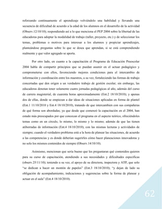 62
reforzando continuamente el aprendizaje volviéndolo una habilidad y llevando una
secuencia de dificultad de acuerdo a la edad de los alumnos en el desarrollo de la actividad
(Observ.12/10/10); respondiendo así a lo que menciona el PEP 2004 sobre la libertad de las
educadoras para adoptar la modalidad de trabajo (taller, proyecto, etc.) y de seleccionar los
temas, problemas o motivos para interesar a los alumnos y propiciar aprendizajes,
planteándose preguntas sobre lo que se desea que aprendan, si se está comprendiendo
realmente y que valor agregado se aporta.
Por otro lado, en cuanto a la capacitación el Programa de Educación Preescolar
2004 habla de compartir principios que se puedan asumir en el actuar pedagógico y
comprometerse con ellos, favoreciendo mejores condiciones para el intercambio de
información y coordinación entre los maestros, a su vez, fortaleciendo las formas de trabajo
concertadas que den origen a un verdadero trabajo de gestión escolar; sin embargo, las
educadoras denotan tener solamente cuatro jornadas pedagógicas al año, además del curso
de carrera magisterial, de cuarenta horas aproximadamente (Ent.2 18/10/2010); y apenas
dos de ellas, donde se empiezan a dar ideas de situaciones aplicadas en forma de plantel
(Ent.1 11/10/2010 y Ent.4 18/10/2010), tratando de que intercambien con sus compañeras
de qué forma son abordadas; ya que desde que comenzó la capacitación en el 2004, han
estado más preocupados por que conozcan el programa en el aspecto teórico, ofreciéndoles
temas como en un círculo, lo mismo, lo mismo y lo mismo; además de que las tienen
atiborradas de información (Ent.4 18/10/2010), con las mismas lecturas y actividades de
siempre; cuando el verdadero problema está a la hora de planear las situaciones, de acuerdo
a las competencias y es donde deberían sugerirles cómo hacer planeaciones innovadoras y
no solo los mismos contenidos de siempre (Observ.14/10/10).
Asimismo, mencionan que sería bueno que les preguntaran qué contenidos quieren
para su curso de capacitación, atendiendo a sus necesidades y dificultades específicas
(observ.25/11/10); teniendo a su vez, el apoyo de su directora, inspectora y ATP, que solo
“se dedican a hacer un montón de papeles” (Ent.3 18/10/2010); “y dejan de lado su
obligación de acompañamiento, indicaciones y sugerencias sobre la forma de planear y
actuar en el aula” (Ent.4 18/10/2010).
 