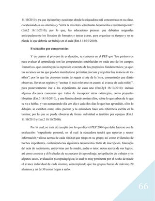 66
11/10/2010); ya que incluso hay ocasiones donde la educadora está concentrada en su clase,
cuestionando a sus alumnos y “entra la directora solicitando documentos e interrumpiendo”
(Ent.2 18/10/2010); por lo que, las educadoras piensan que deberían asignarles
anticipadamente los llenados de formatos o tareas extras, para organizar su tiempo y no se
pierda lo que debería ser trabajo en el aula (Ent.1 11/10/2010).
Evaluación por competencias
Y en cuanto al proceso de evaluación, se comenta en el PEP que “los parámetros
para evaluar el aprendizaje son las competencias establecidas en cada uno de los campos
formativos, que constituyen la expresión concreta de los propósitos fundamentales; ya que,
las acciones en las que pueden manifestarse permiten precisar y registrar los avances de los
niños”; por lo que las docentes tratan de seguir al pie de la letra, comentando que diario
observan, llevan un registro y “anotan lo más relevante en cuanto al avance de cada niñito”,
para posteriormente irse a los expedientes de cada uno (Ent.2y4 18/10/2010); incluso
algunas docentes comentan que tratan de incorporar otras estrategias, como pequeñas
libretitas (Ent.3 18/10/2010), y una lámina donde anotan ellos, sobre lo que saben de lo que
se va a hablar, y van aumentando día con día o cada dos días lo que han aprendido, ellos lo
dibujan, lo escriben como ellos puedan y la educadora hace una referencia escrita en la
lamina; por lo que se puede observar de forma individual o también por equipos (Ent.1
11/10/2010 y Ent.2 18/10/2010).
Por lo cual, se trata de cumplir con lo que dice el PEP 2004 que debe hacerse con la
evaluación: “expediente personal, en el cual la educadora tendrá que reportar y reunir
información valiosa acerca de cada niño(a) que tenga en su grupo; así como evidencias de
hechos importantes, conteniendo los siguientes documentos: ficha de inscripción, fotocopia
del acta de nacimiento, entrevistas con la madre, padre o tutor; notas acerca de sus logros;
así como avances y dificultades de su proceso de aprendizaje, recopilación de trabajos y en
algunos casos, evaluación psicopedagógica; lo cual es muy pertinente por el hecho de medir
el avance individual de cada alumno, contemplando que los grupos fueran de máximo 20
alumnos y no de 30 como llegan a serlo.
 