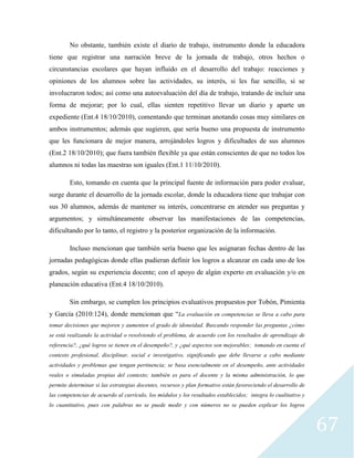 67
No obstante, también existe el diario de trabajo, instrumento donde la educadora
tiene que registrar una narración breve de la jornada de trabajo, otros hechos o
circunstancias escolares que hayan influido en el desarrollo del trabajo: reacciones y
opiniones de los alumnos sobre las actividades, su interés, si les fue sencillo, si se
involucraron todos; así como una autoevaluación del día de trabajo, tratando de incluir una
forma de mejorar; por lo cual, ellas sienten repetitivo llevar un diario y aparte un
expediente (Ent.4 18/10/2010), comentando que terminan anotando cosas muy similares en
ambos instrumentos; además que sugieren, que sería bueno una propuesta de instrumento
que les funcionara de mejor manera, arrojándoles logros y dificultades de sus alumnos
(Ent.2 18/10/2010); que fuera también flexible ya que están conscientes de que no todos los
alumnos ni todas las maestras son iguales (Ent.1 11/10/2010).
Esto, tomando en cuenta que la principal fuente de información para poder evaluar,
surge durante el desarrollo de la jornada escolar, donde la educadora tiene que trabajar con
sus 30 alumnos, además de mantener su interés, concentrarse en atender sus preguntas y
argumentos; y simultáneamente observar las manifestaciones de las competencias,
dificultando por lo tanto, el registro y la posterior organización de la información.
Incluso mencionan que también sería bueno que les asignaran fechas dentro de las
jornadas pedagógicas donde ellas pudieran definir los logros a alcanzar en cada uno de los
grados, según su experiencia docente; con el apoyo de algún experto en evaluación y/o en
planeación educativa (Ent.4 18/10/2010).
Sin embargo, se cumplen los principios evaluativos propuestos por Tobón, Pimienta
y García (2010:124), donde mencionan que “La evaluación en competencias se lleva a cabo para
tomar decisiones que mejoren y aumenten el grado de idoneidad. Buscando responder las preguntas ¿cómo
se está realizando la actividad o resolviendo el problema, de acuerdo con los resultados de aprendizaje de
referencia?, ¿qué logros se tienen en el desempeño?, y ¿qué aspectos son mejorables; tomando en cuenta el
contexto profesional, disciplinar, social e investigativo, significando que debe llevarse a cabo mediante
actividades y problemas que tengan pertinencia; se basa esencialmente en el desempeño, ante actividades
reales o simuladas propias del contexto; también es para el docente y la misma administración, lo que
permite determinar si las estrategias docentes, recursos y plan formativo están favoreciendo el desarrollo de
las competencias de acuerdo al currículo, los módulos y los resultados establecidos; integra lo cualitativo y
lo cuantitativo, pues con palabras no se puede medir y con números no se pueden explicar los logros
 