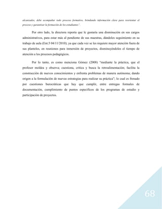 68
alcanzados, debe acompañar todo proceso formativo, brindando información clave para reorientar el
proceso y garantizar la formación de los estudiantes”.
Por otro lado, la directora reporta que le gustaría una disminución en sus cargos
administrativos, para estar más al pendiente de sus maestras, dándoles seguimiento en su
trabajo de aula (Ent.5 04/11/2010); ya que cada vez se les requiere mayor atención fuera de
sus planteles, en reuniones para inmersión de proyectos, disminuyéndoles el tiempo de
atención a los procesos pedagógicos.
Por lo tanto, es como menciona Gómez (2008) “mediante la práctica, que el
profesor moldea y observa; cuestiona, crítica y busca la retroalimentación; facilita la
construcción de nuevos conocimientos y enfrenta problemas de manera autónoma; dando
origen a la formulación de nuevas estrategias para realizar su práctica”; lo cual es frenado
por cuestiones burocráticas que hay que cumplir, entre entregas formales de
documentación, cumplimiento de puntos específicos de los programas de estudio y
participación de proyectos.
 