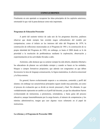 69
CONCLUSIONES
Finalmente en este apartado se recuperan las ideas principales de los capítulos anteriores,
retomando lo que vale la pena destacar como más importante.
Programas de Educación Preescolar
A partir del sustento teórico de cada uno de los programas descritos, pudimos
observar que desde siempre han existido rasgos sobresalientes del modelo por
competencias; como el énfasis en los intereses del niño del Programa de 1979; la
construcción de reflexiones mencionadas en el Programa de 1981 y la construcción de su
propia identidad del Programa de 1992; sin embargo, es hasta el 2004 donde se le da
prioridad a la resolución de problemáticas mediante la exploración, observación y
experimentación en las actividades llevadas a cabo.
Asimismo, cabe destacar que su carácter siempre ha sido abierto, dándoles libertad a
las educadoras de planear sus actividades siempre y cuando se basen en las unidades,
bloques o campos formativos propuestos; que además son congruentes en que deben
favorecerse la área de lenguaje-comunicación, la lógica-matemática, la afectiva-emocional
y la física-motora.
En general, fueron evolucionando respecto a su estructura, contenido y perfil del
alumno; sin embargo sus características principales siguen siendo muy parecidas, así como
el proceso de evaluación que se divide en inicial, procesual y final. No obstante, lo que
verdaderamente representa un cambio es el perfil del docente, ya que las educadoras fueron
evolucionando de instructoras, a promotoras, orientadoras, y hasta guías del proceso
educativo; aunque lamentablemente por la carga horario, el número de competencias y los
trámites administrativos, tengan que caer algunas veces solamente en el papel de
instructoras.
La reforma y el Programa de Preescolar 2004
 