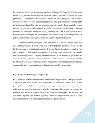 70
En este punto, vale la pena destacar que la reforma de Educación Preescolar 2004, como ya
vimos en el apartado correspondiente tuvo sus efectos positivos, no siendo del todo
productiva, y “obligando” a las docentes a aplicar un nuevo programa, con un nuevo
modelo y con muy poca capacitación; trayendo como consecuencia el desencanto por parte
del gremio, pero llevando a cabo las estrategias anteriores que les daban resultado; ya que
también “se hizo disque obligatorio el preescolar”, pero se aceptan los niños en algunas
primarias del municipio, aunque no hayan cursado el nivel, por la idea de que no debe
retrasarse a los alumnos(as) por no desmotivarlos a estudiar o por la des obligación de los
padres, que todavía no consideran al preescolar un nivel importante de cursar.
En lo que respecta al Programa, cabe señalar que es el mismo, tanto en los estados
de Monterrey, Oaxaca y Colima, como en el Distrito Federal y que ha de ser cada una de
las docentes, con su respectiva preparación de normal básica, licenciatura o maestría y su
experiencia de 1, 5 o 10 años de servicio quien ha de adaptar este a su aula de clases; por lo
tanto es demasiado abierto y flexible, como el mismo cita en sus páginas; ya que además no
tiene ni una sola sugerencia de situación didáctica siendo un motivo de rechazo por parte de
las educadoras, ya que les representa mucho trabajo extra comentando perderse con tantas
competencias que ni siquiera están especificadas para segundo y tercer grado.
Capacitación en el modelo por competencias
En el ámbito de la capacitación, podemos concluir el hecho que desde el 2004 que comenzó
a aplicarse este nuevo modelo, los responsables de formación continua solo se han
preocupado por enseñarles teorías, enfoques y conceptos a las docentes de preescolar, sin
poder aterrizar esto a las prácticas en el aula; esto porque ellos mismos no conocen las
problemáticas que se desarrollan frente a un grupo de alumnos(as); por lo tanto, las
educadoras sugieren que deberían aplicarles encuestas preguntándoles que es lo que
necesitan para tomarlo en cuenta en el siguiente curso de capacitación.
 