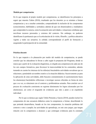 71
Modelo por competencias
En lo que respecta al propio modelo por competencias, se identificaron los principios a
seguir que muestra Tobón (2010), resaltando que los docentes ya se orientan a formar
competencias y no a enseñar contenidos, comprendiendo la inclusión de los componentes
(conocimientos, habilidades y actitudes); además de que son dinamizadores y mediadores
que comprenden la esencia, como la actuación ante actividades o situaciones cotidianas que
movilizan recursos personales y externos del contexto. Sin embargo, no pudieron
identificarse la pertinencia que es la articulación de la visión, filosofía y política educativa
vigente y todos sus actuarios; la calidad, correspondiendo al perfil de formación y
asegurando la participación de la comunidad.
Práctica docente
En lo que respecta a la planeación por medio del modelo de competencias, se puede
concluir que las educadoras lo llevan a cabo según la propuesta del Programa, donde se
marca que a partir de la evaluación diagnóstica, es elegida una competencia de cada uno de
los seis campos formativos, para favorecer la transversalidad de los contenidos; además
tomando en cuenta los intereses de los niños(as) buscándoles actividades novedosas que se
relacionen y poniéndole un nombre creativo a la situación didáctica. Sucesivamente ya para
la aplicación de estas actividades, debe buscarse constantemente el cuestionamiento hacia
los alumnos(as) haciéndolos reflexionar e investigar sucesos ofrecidos en forma de retos
que a su vez, se relacionen con el contexto y problemáticas actuales. Para concluir con el
proceso de evaluación consistente en registrar diariamente los logros alcanzados por los
alumnos(as), así como el resguardo de evidencias que irán a parar a un expediente
individual.
Por lo que se destaca que según Tobón Pimienta y García (2010), pueden incluir los
componentes de una secuencia didáctica como la competencia a formar, describiendo lo
que pretende desarrollarse, basado en los tres componentes; la situación problema del
contexto o reto a cumplir; las actividades de aprendizaje, en este caso juegos, que tengan
relación con la competencia a alcanzar y que contengan evidencias para la constante
 