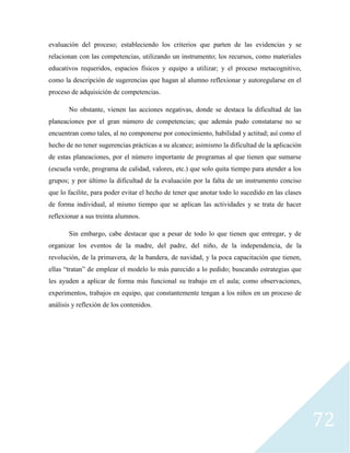 72
evaluación del proceso; estableciendo los criterios que parten de las evidencias y se
relacionan con las competencias, utilizando un instrumento; los recursos, como materiales
educativos requeridos, espacios físicos y equipo a utilizar; y el proceso metacognitivo,
como la descripción de sugerencias que hagan al alumno reflexionar y autoregularse en el
proceso de adquisición de competencias.
No obstante, vienen las acciones negativas, donde se destaca la dificultad de las
planeaciones por el gran número de competencias; que además pudo constatarse no se
encuentran como tales, al no componerse por conocimiento, habilidad y actitud; así como el
hecho de no tener sugerencias prácticas a su alcance; asimismo la dificultad de la aplicación
de estas planeaciones, por el número importante de programas al que tienen que sumarse
(escuela verde, programa de calidad, valores, etc.) que solo quita tiempo para atender a los
grupos; y por último la dificultad de la evaluación por la falta de un instrumento conciso
que lo facilite, para poder evitar el hecho de tener que anotar todo lo sucedido en las clases
de forma individual, al mismo tiempo que se aplican las actividades y se trata de hacer
reflexionar a sus treinta alumnos.
Sin embargo, cabe destacar que a pesar de todo lo que tienen que entregar, y de
organizar los eventos de la madre, del padre, del niño, de la independencia, de la
revolución, de la primavera, de la bandera, de navidad, y la poca capacitación que tienen,
ellas “tratan” de emplear el modelo lo más parecido a lo pedido; buscando estrategias que
les ayuden a aplicar de forma más funcional su trabajo en el aula; como observaciones,
experimentos, trabajos en equipo, que constantemente tengan a los niños en un proceso de
análisis y reflexión de los contenidos.
 