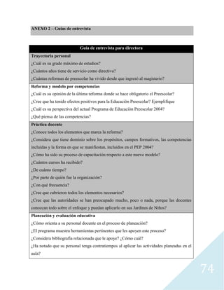 74
ANEXO 2 – Guías de entrevista
Guía de entrevista para directora
Trayectoria personal
¿Cuál es su grado máximo de estudios?
¿Cuántos años tiene de servicio como directiva?
¿Cuántas reformas de preescolar ha vivido desde que ingresó al magisterio?
Reforma y modelo por competencias
¿Cuál es su opinión de la última reforma donde se hace obligatorio el Preescolar?
¿Cree que ha tenido efectos positivos para la Educación Preescolar? Ejemplifique
¿Cuál es su perspectiva del actual Programa de Educación Preescolar 2004?
¿Qué piensa de las competencias?
Práctica docente
¿Conoce todos los elementos que marca la reforma?
¿Considera que tiene dominio sobre los propósitos, campos formativos, las competencias
incluidas y la forma en que se manifiestan, incluidos en el PEP 2004?
¿Cómo ha sido su proceso de capacitación respecto a este nuevo modelo?
¿Cuántos cursos ha recibido?
¿De cuánto tiempo?
¿Por parte de quién fue la organización?
¿Con qué frecuencia?
¿Cree que cubrieron todos los elementos necesarios?
¿Cree que las autoridades se han preocupado mucho, poco o nada, porque las docentes
conozcan todo sobre el enfoque y puedan aplicarlo en sus Jardines de Niños?
Planeación y evaluación educativa
¿Cómo orienta a su personal docente en el proceso de planeación?
¿El programa muestra herramientas pertinentes que les apoyen este proceso?
¿Considera bibliografía relacionada que le apoye? ¿Cómo cuál?
¿Ha notado que su personal tenga contratiempos al aplicar las actividades planeadas en el
aula?
 