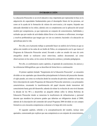 8
INTRODUCCIÓN
La educación Preescolar es un nivel educativo muy importante por representar la base en la
adquisición de capacidades fundamentales para el desempeño futuro de las personas, así
como en la ayuda de la formación de valores de convivencia y de respeto, forjando una
adecuada identidad en los niños; además esto se complementa con la aplicación del actual
modelo por competencias, ya que representa un conjunto de conocimientos, habilidades y
actitudes que por medio de actividades deben llevar a los alumnos a reflexionar, investigar
y resolver problemáticas que tengan que ver con su contexto; haciendo a la educación un
aprendizaje para la vida.
Por ello, con el presente trabajo se pretendió hacer un análisis de la forma en que se
aplica este modelo en las aulas de un Jardín de Niños, en comparación con lo que marca el
Programa de Educación Preescolar actual; llevando a cabo un estudio de caso de corte
etnográfico donde se realizaron cinco entrevistas, análisis documental; así como
observaciones en las aulas, en los cursos de formación continua y jornadas pedagógicas.
Por ello, se conformaron cuatro capítulos, el apartado de conclusiones, los anexos y
las referencias bibliográficas; que se describen de forma breve a continuación
El primer capítulo titulado “Surgimiento de la Educación Preescolar”, se encuentra
dividido en tres apartados que desarrollan principalmente la historia del preescolar durante
el siglo pasado, así como su evolución desde las escuelas de párvulos; también se hace una
breve descripción de cuatro Programas de Educación Preescolar anteriores y sus principales
características, rescatando la transformación del papel docente desde transmisor del
conocimiento hasta guía del desarrollo; además de relatar la evolución de este nivel durante
la década de los 90´s y desarrollar un pequeño debate sobre la última Reforma de
Educación Preescolar donde se menciona la insuficiencia de infraestructura y personal
docente que atendiera las primeros grados que deberían ser obligatorios desde el 2008;
además de la descripción del contenido del actual Programa 2004 dividido en seis campos
formativos con cincuenta competencias a alcanzar a lo largo del ciclo escolar.
El segundo capítulo, referido a la conceptualización del modelo, incluye siete
apartados, comenzando por explicar que una competencia es un conjunto de conocimientos,
 