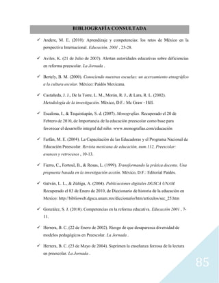 85
BIBLIOGRAFÍA CONSULTADA
 Andere, M. E. (2010). Aprendizaje y competencias: los retos de México en la
perspectiva Internacional. Educación, 2001 , 25-28.
 Aviles, K. (21 de Julio de 2007). Alertan autoridades educativas sobre deficiencias
en reforma preescolar. La Jornada .
 Bertely, B. M. (2000). Conociendo nuestras escuelas: un acercamiento etnográfico
a la cultura escolar. México: Paidós Mexicana.
 Castañeda, J. J., De la Torre, L. M., Morán, R. J., & Lara, R. L. (2002).
Metodología de la investigación. México, D.F.: Mc Graw - Hill.
 Escalona, I., & Tequistiapán, S. d. (2007). Monografías. Recuperado el 20 de
Febrero de 2010, de Importancia de la educación preescolar como base para
favorecer el desarrollo integral del niño: www.monografías.com/educación
 Farfán, M. E. (2004). La Capacitación de las Educadoras y el Programa Nacional de
Educación Preescolar. Revista mexicana de educación, num.112, Preescolar:
avances y retrocesos , 10-13.
 Fierro, C., Fortoul, B., & Rosas, L. (1999). Transformando la prática docente. Una
propuesta basada en la investigación acción. México, D.F.: Editorial Paidós.
 Galván, L. L., & Zúñiga, A. (2004). Publicaciones digitales DGSCA UNAM.
Recuperado el 03 de Enero de 2010, de Diccionario de historia de la educación en
Mexico: http://biblioweb.dgsca.unam.mx/diccionario/htm/articulos/sec_25.htm
 González, S. J. (2010). Competencias en la reforma educativa. Educación 2001 , 7-
11.
 Herrera, B. C. (22 de Enero de 2002). Riesgo de que desaparezca diversidad de
modelos pedagógicos en Preescolar. La Jornada .
 Herrera, B. C. (23 de Mayo de 2004). Suprimen la enseñanza forzosa de la lectura
en preescolar. La Jornada .
 