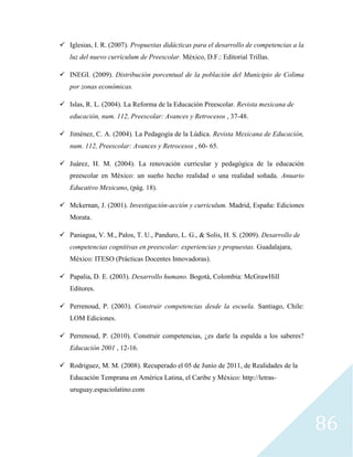 86
 Iglesias, I. R. (2007). Propuestas didácticas para el desarrollo de competencias a la
luz del nuevo currículum de Preescolar. México, D.F.: Editorial Trillas.
 INEGI. (2009). Distribución porcentual de la población del Municipio de Colima
por zonas económicas.
 Islas, R. L. (2004). La Reforma de la Educación Preescolar. Revista mexicana de
educación, num. 112, Preescolar: Avances y Retrocesos , 37-48.
 Jiménez, C. A. (2004). La Pedagogía de la Lúdica. Revista Mexicana de Educación,
num. 112, Preescolar: Avances y Retrocesos , 60- 65.
 Juárez, H. M. (2004). La renovación curricular y pedagógica de la educación
preescolar en México: un sueño hecho realidad o una realidad soñada. Anuario
Educativo Mexicano, (pág. 18).
 Mckernan, J. (2001). Investigación-acción y curriculum. Madrid, España: Ediciones
Morata.
 Paniagua, V. M., Palos, T. U., Panduro, L. G., & Solis, H. S. (2009). Desarrollo de
competencias cognitivas en preescolar: experiencias y propuestas. Guadalajara,
México: ITESO (Prácticas Docentes Innovadoras).
 Papalia, D. E. (2003). Desarrollo humano. Bogotá, Colombia: McGrawHill
Editores.
 Perrenoud, P. (2003). Construir competencias desde la escuela. Santiago, Chile:
LOM Ediciones.
 Perrenoud, P. (2010). Construir competencias, ¿es darle la espalda a los saberes?
Educación 2001 , 12-16.
 Rodriguez, M. M. (2008). Recuperado el 05 de Junio de 2011, de Realidades de la
Educación Temprana en América Latina, el Caribe y México: http://letras-
uruguay.espaciolatino.com
 