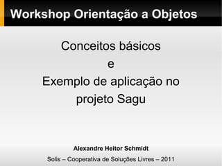 Workshop Orientação a Objetos
Conceitos básicos
e
Exemplo de aplicação no
projeto Sagu

Alexandre Heitor Schmidt
Solis – Cooperativa de Soluções Livres – 2011

 