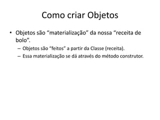 Como criar Objetos
• Objetos são “materialização” da nossa “receita de
bolo”.
– Objetos são “feitos” a partir da Classe (receita).
– Essa materialização se dá através do método construtor.

 