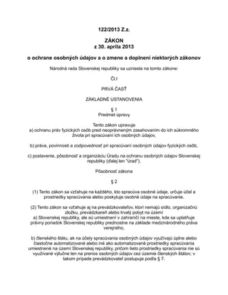122/2013 Z.z.
ZÁKON
z 30. apríla 2013
o ochrane osobných údajov a o zmene a doplnení niektorých zákonov
Národná rada Slovenskej republiky sa uzniesla na tomto zákone:
Čl.I
PRVÁ ČASŤ
ZÁKLADNÉ USTANOVENIA
§1
Predmet úpravy
Tento zákon upravuje
a) ochranu práv fyzických osôb pred neoprávneným zasahovaním do ich súkromného
života pri spracúvaní ich osobných údajov,
b) práva, povinnosti a zodpovednosť pri spracúvaní osobných údajov fyzických osôb,
c) postavenie, pôsobnosť a organizáciu Úradu na ochranu osobných údajov Slovenskej
republiky (ďalej len "úrad").
Pôsobnosť zákona
§2
(1) Tento zákon sa vzťahuje na každého, kto spracúva osobné údaje, určuje účel a
prostriedky spracúvania alebo poskytuje osobné údaje na spracúvanie.
(2) Tento zákon sa vzťahuje aj na prevádzkovateľov, ktorí nemajú sídlo, organizačnú
zložku, prevádzkareň alebo trvalý pobyt na území
a) Slovenskej republiky, ale sú umiestnení v zahraničí na mieste, kde sa uplatňuje
právny poriadok Slovenskej republiky prednostne na základe medzinárodného práva
verejného,
b) členského štátu, ak na účely spracúvania osobných údajov využívajú úplne alebo
čiastočne automatizované alebo iné ako automatizované prostriedky spracúvania
umiestnené na území Slovenskej republiky, pričom tieto prostriedky spracúvania nie sú
využívané výlučne len na prenos osobných údajov cez územie členských štátov; v
takom prípade prevádzkovateľ postupuje podľa § 7.

 