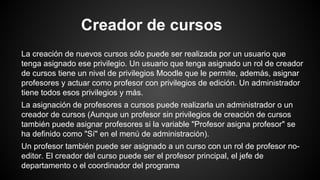 Creador de cursos
La creación de nuevos cursos sólo puede ser realizada por un usuario que
tenga asignado ese privilegio. Un usuario que tenga asignado un rol de creador
de cursos tiene un nivel de privilegios Moodle que le permite, además, asignar
profesores y actuar como profesor con privilegios de edición. Un administrador
tiene todos esos privilegios y más.
La asignación de profesores a cursos puede realizarla un administrador o un
creador de cursos (Aunque un profesor sin privilegios de creación de cursos
también puede asignar profesores si la variable "Profesor asigna profesor" se
ha definido como "Sí" en el menú de administración).
Un profesor también puede ser asignado a un curso con un rol de profesor no-
editor. El creador del curso puede ser el profesor principal, el jefe de
departamento o el coordinador del programa
 