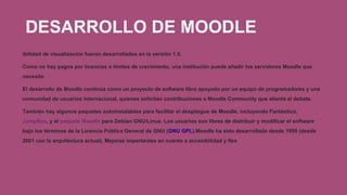 DESARROLLO DE MOODLE
ibilidad de visualización fueron desarrollados en la versión 1.5.
Como no hay pagos por licencias o límites de crecimiento, una institución puede añadir los servidores Moodle que
necesite.
El desarrollo de Moodle continúa como un proyecto de software libre apoyado por un equipo de programadores y una
comunidad de usuarios internacional, quienes solicitan contribuciones a Moodle Community que alienta el debate.
También hay algunos paquetes autoinstalables para facilitar el despliegue de Moodle, incluyendo Fantástico,
JumpBox, y el paquete Moodle para Debian GNU/Linux. Los usuarios son libres de distribuir y modificar el software
bajo los términos de la Licencia Pública General de GNU (GNU GPL).Moodle ha sido desarrollado desde 1999 (desde
2001 con la arquitectura actual). Mejoras importantes en cuanto a accesibilidad y flex
 