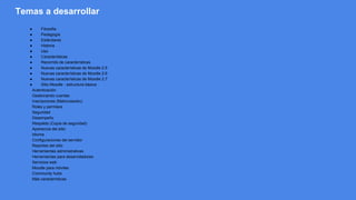 Temas a desarrollar
● Filosofía
● Pedagogía
● Estándares
● Historia
● Uso
● Características
● Recorrido de características
● Nuevas características de Moodle 2.5
● Nuevas características de Moodle 2.6
● Nuevas características de Moodle 2.7
● Sitio Moodle - estructura básica
Autenticación
Gestionando cuentas
Inscripciones (Matriculación)
Roles y permisos
Seguridad
Desempeño
Respaldo (Copia de seguridad)
Apariencia del sitio
Idioma
Configuraciones del servidor
Reportes del sitio
Herramientas administrativas
Herramientas para desarrolladores
Servicios web
Moodle para móviles
Community hubs
Más características
 