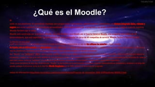 ¿Qué es el Moodle?
M
oodle es una plataforma de aprendizaje diseñada para proporcionar a educadores, administradores y estudiantes un sistema integrado único, robusto y
seguro para crear ambientes de aprendizaje personalizados. Usted puede descargar el programa a su propio servidor web, o pedirle a uno de nuestros
Moodle Partners que le asista.
Moodle está construido por el proyecto Moodle, que está dirigido y coordinado por el Cuartel General Moodle, una compañía Australiana de 30
desarrolladores, que está soportada financieramente por una red mundial de cerca de 60 compañías de servicio Moodle Partners (Socios Moodle).
La difusión de este plataf
orma entre institutos y universidades de todo el mundo va en aumento, estimándose en más de dos millones los usuarios a escala mundial.
En España, más de 1300 institutos y universidades (según elpais.es ) lo emplean como herramienta auxiliar y complementaria a las clases presenciales y cada vez son
más las plataformas instaladas para la formación de adultos, especialmente dirigidas al reciclaje profesional.
Que "Moodle" sea "software" libre y que se pueda modificar y alterar para adaptar su funcionamiento a cada necesidad específica, unido al nulo coste que supone su
instalación y empleo, es una gran valor añadido de esta plataforma virtual. Son muchas las empresas e instituciones que valoran especialmente los reducidos (o, como en
este caso, nulos) costes de "software" y la ausencia de dependencias económicas futuras ligadas a plataformas o programas comerciales.
Como otras iniciativas de este tipo, la plataforma "Moodle" se ha forjado con la participación de muchos usuarios (administradores, profesores y alumnos) a lo largo del
mundo, aunque el precursor incial de la idea fue Martin Dougiamas que en 1999 comenzó el desarrollo del programa.
enlace de información:http://www.tecnoeduca.com/contenidos/Noticias/Proyecto-de-Innovacion-2006-07/Plataforma-MOODLE.html
 