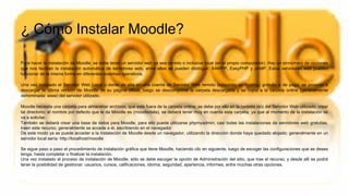 ¿ Cómo Instalar Moodle?
Para hacer la instalación de Moodle, se debe tener un servidor web ya sea remoto o inclusive local (en el propio computador). Hay un sinnúmero de opciones
que nos facilitan la instalación automática de servidores web, entre ellas se pueden distinguir: XAMPP, EasyPHP y JAMP. Estos servidores web pueden
funcionar de la misma forma en diferentes sistemas operativos.
Una vez instalado el Servidor Web Local o darse de alta en una cuenta de Servidor Web remoto (adquirido un hosting) gratuito o de paga, se procede a
descargar la última versión de Moodle de su página oficial, luego se descomprime la carpeta descargada y se copia a la carpeta online (generalmente
denominada: www) del servidor utilizado.
Moodle necesita una carpeta para almacenar archivos, que esté fuera de la carpeta online; se debe por ello en la carpeta raíz del Servidor Web utilizado, crear
tal directorio; el nombre por defecto que le da Moodle es (moodledata), se deberá tener muy en cuenta esta carpeta, ya que al momento de la instalación se
va a solicitar.
También se deberá crear una base de datos para Moodle, para ello puede utilizarse phpmyadmin; casi todas las instalaciones de servidores web gratuitas,
traen este recurso; generalmente se accede a él, escribiendo en el navegador
De este modo ya se puede acceder a la instalación de Moodle desde un navegador, utilizando la dirección donde haya quedado alojado; generalmente en un
servidor local sería: http://localhost/moodle
Se sigue paso a paso el procedimiento de instalación gráfica que tiene Moodle, haciendo clic en siguiente, luego de escoger las configuraciones que se desea
tenga, hasta completar o finalizar la instalación.
Una vez instalado el proceso de instalación de Moodle, sólo se debe escoger la opción de Administración del sitio, que trae el recurso; y desde allí se podrá
tener la posibilidad de gestionar: usuarios, cursos, calificaciones, idioma, seguridad, apariencia, informes, entre muchas otras opciones.
 