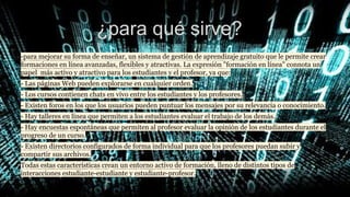 ¿para qué sirve?
-para mejorar su forma de enseñar, un sistema de gestión de aprendizaje gratuito que le permite crear
formaciones en línea avanzadas, flexibles y atractivas. La expresión "formación en línea" connota un
papel más activo y atractivo para los estudiantes y el profesor, ya que:
- Las páginas Web pueden explorarse en cualquier orden.
- Los cursos contienen chats en vivo entre los estudiantes y los profesores.
- Existen foros en los que los usuarios pueden puntuar los mensajes por su relevancia o conocimiento.
- Hay talleres en línea que permiten a los estudiantes evaluar el trabajo de los demás.
- Hay encuestas espontáneas que permiten al profesor evaluar la opinión de los estudiantes durante el
progreso de un curso.
- Existen directorios configurados de forma individual para que los profesores puedan subir y
compartir sus archivos.
Todas estas características crean un entorno activo de formación, lleno de distintos tipos de
interacciones estudiante-estudiante y estudiante-profesor.
 