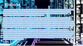 Historia
Habiendo crecido en una zona despoblada de Australia conocida como el Outback, a finales de los
años setenta del siglo XX, el fundador de Moodle y desarrollador líder Martin Dougiamas, tomó
lecciones en la Escuela del Aire, proporcionándole dicha experiencia desde muy joven un
conocimiento profundo acerca del aprendizaje a distancia.
Como adulto, trabajó y después estudió en la Universidad Curtin, en donde su experiencia con
WebCT le movió a investigar acerca de un método alternativo de enseñanza en línea. En 1999
empezó probando algunos prototipos tempranos de un nuevo Learning Management System (LMS),
las experiencias que formaron la base para su trabajo Improving the Effectiveness of online Learning
(Mejorando la efectividad del aprendizaje a distancia). El registró la palabra 'Moodle' como trademark
of the Moodle Trust. y explicó su elección del nombre en forum post algunos años más tarde.
La investigación continuó: el primer sitio que existió de Moodle era de Peter Taylor en http:
//smec2001.moodle.com en la Universidad Curtin, con Martin realizando la primera publicación en su
propio sitio en el dominio Moodle.com en noviembre del año 2001. Ambos publicaron An Interpretive
analysis of an internet based course constructed using a new courseware tool called Moodle (Un
análisis interpretativo de un curso basado en Internet construido usando una nueva herramienta para
cursos denominada Moodle).
 