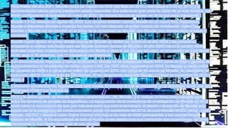 Para finales del año 2001, Moodle podía ser bajado via CVS (Git llegó en 2010 y reemplaza a CVS en 2013) y la
documentación básica para la instalación estaba disponible. Era todavía en gran parte la visión de un solo hombre, con
Martin configurando el rastreador en mayo de 2002 "de manera tal que se puede ver en lo que estoy trabajando."
Moodle 1.0 fue liberado en agosto de 2002. Los usuarios estaban usando Moodle en un nuevo foro, traduciendo
Moodle a diferentes idiomas y creando los temas. Un año después, el primer módulo de contribución (taller) fue
liberado y Moodle.org se convirtió en el brazo de la comunidad de Moodle; con Moodle.com representado el aspecto
comercial.
Moodle creció rápido: el primer debate acerca de Moodle se realizó en Oxford en el año 2004 y las compañías
empezaron a realizar solicitudes para ser Moodle partners (socios de Moodle). El año 2005 marcó el cambio hacia
dedicated premises (instalaciones dedicadas) con Martin y otros 4; las oficinas actuales, se encuentran en Lord Street
Perth; aloja a 16 personas, con 11 trabajando remotamente.
Con documentación mejorada y nueva certificación, Moodle se ha establecido desde 2007 como un líder y ganador de
reconocimientos en el estándar de código abierto LMS. De 1000 sitios registrados en 2004, ha llegado a medio millón
de usuarios en 2008 y a cerca de un millón de usuarios en 2010, con cerca de 50 socios de Moodle. Su repositorio de
traducción AMOS contiene más de 100 idiomas. El tan largamente esperado Moodle 2.0 llegó en noviembre de 2010 y
ahora, s
e producen actualizaciones regulares cada seis meses. El enfoque actual se encuentra en la tecnología móvil: una app
oficial para HTML5 fue liberada en
2013 y la última versión de Moodle, Nuevas características _de_Moodle_2.5, incluye un tema personalizable para
todos los tamaños de pantalla de dispositivos. La inauguración de la conferencia de investigación de Moodle en 2012
sirvió como un recordatorio de que, por más avanzada que esté la tecnología, el diseño y desarrollo de Moodle está
guiado por la la pedagogía del construccionismo social. En septiembre del 2013, el curso Moodle MOOC oficial , Learn
Moodle, (MOOC = Massive Open Online Course) introdujo a los más de 9000 participantes a las características
básicas de Moodle. A los educadores de todo el mundo se les alienta para que compartan sus experiencias, tal como
previamente lo hizo Martin hace más de una década.
 