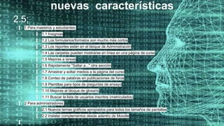 nuevas características
2.5;
1 Para maestros y estudiantes:
1.1 Insignias
1.2 Los formularios/formatos son mucho más cortos
1.3 Los reportes están en el bloque de Administración
1.4 Las carpetas pueden mostrarse en línea en una página de curso
1.5 Mejoras a tareas
1.6 Rápidamente "Saltar a..." otra sección
1.7 Arrastrar y soltar medios a la página del curso
1.8 Conteo de palabras en publicaciones de foros
1.9 Plantillas para tipos de preguntas de ensayo
1.10 Mejoras al bloque de glosario
1.11 Buscar la lista de usuarios inscritos (matriculados)
2 Para administradores:
2.1 Nuevos temas gráficos apropiados para todos los tamaños de pantallas
2.2 Instalar complementos desde adentro de Moodle
 
