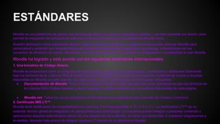 ESTÁNDARES
Moodle es una plataforma de gestión del aprendizaje global que soporta estándares abiertos, y es inter-operable por diseño, para
permitir la integración de aplicaciones externas e información dentro de una plataforma Moodle única.
Nuestra dedicación hacia estándares abiertos significa que las instituciones y organizaciones pueden adecuar Moodle para
personalizar y extender sus características para cualquier necesidad de enseñanza y aprendizaje, y beneficiarse por los
aumentos de eficiencia de costos, flexibilidad, manejo más fácil, junto con ventajas en desempeño y escalabilidad al usar Moodle.
Moodle ha logrado y está acorde con los siguientes estándares internacionales:
1. Una Iniciativa de Código Abierto
Moodle se proporciona como un programa de código abierto, gratuito, que puede usarse , modificarse y distribuirse libremente
bajo los términos de la. Licencia GNU al p’ublico en genral también hay mucha documentación, contenido de cursos y recursos
disponibles en Moodle.org para que los use quien quiera, bajo los términos de varias licencias, incluyendo:
● Documentación de Moodle: Toda la documentación en docs.modle.org está licenciada abiertamente bajo los términos de
la Licencia GNU Pública General, y tiene Copyright © 2005 en adelante por los autores individuales de cada página.
● Moodle.net: Todos los cursos publicados en Moodle.net son publicados bajo Licencias de Creative Commons.
2. Certificado IMS LTI™
Moodle tiene certificación de compatibilidad con Learning Tool Interoperability (LTI) v1.0 y v1.1. La certificación LTI™ es un
estándar técnico global de integración de aplicaciones para aprendizaje. Los usuarios pueden integrar y presentar contenido y
aplicaciones alojados externamente dentro de una plataforma única Moodle, sin tener que desarrollar ni mantener integraciones a
la medida. Aprenda más acerca de integrar recursos LTI dentro de su plataforma Moodle.
 