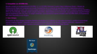 3. Compatible con SCORM-ADL
Moodle cumple con la especificación SCORM 1.2. Un SCORM (Sharable Content Object Reference Model = Modelo de
Referencia de Objeto de Contenido que puede Compartirse) es un conjunto de especificaciones y estándares para el e-
aprendizaje basado en web. Los usuarios pueden presentar contenido SCORM via Moodle al subir cualquier paquete SCORM o
AICC al curso Moodle. También existen plugins disponibles, desarrollados por la comunidad, que proporcionan soporte limitado
para la Experiencia API (Tin Can). Un plugin comercial, que proporciona soporte completo para SCORM 2004 y la Experiencia
API, está disponible en los Plugins.
4. Open Badges
El proyecto de Open Badges (Insignias Abiertas) de Mozilla es un estándar en línea para reconocer y verificar el aprendizaje
usando insignias digitales. Integrada como una característica del núcleo de Moodle, cualquier institución, organización o
individuao puede crear y emitir insignias a los alumnos de su plataforma de aprendizaje Moodle.
 
