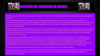 BIOGRAFÍA DEL FUNDADOR DE MOODLE
Moodle es un proyecto activo y en constante evolución. El desarrollo fue iniciado por Martín Dougiamas, que continúa dirigiendo
el proyecto:
He estado trabajando en él, de una manera u otra, durante bastantes años. Comenzó en los años noventa, cuando yo era
webmaster en la Curtin University of Technology y administrador de sistemas en su instalación de WebCT. Encontré muchas cosas
frustrantes con la bestia de WebCT y me salió un sarpullido que tenía que rascar continuamente. Tenía que haber una manera
mejor (no, Blackboard no).
También conozco un montón de gente en colegios e instituciones pequeñas (¡y algunas grandes!) que quieren hacer un mejor uso
de Internet pero que no saben por dónde comenzar en el laboratorio de tecnologías y sistemas pedagógicos disponibles. Siempre
he tenido la esperanza de que existiese una alternativa abierta que esas personas pudiesen usar para trasladar sus habilidades
educativas al entorno en línea.
Mi convicción en las posibilidades aún por realizar de la educación basada en Internet me llevaron a hacer una Maestría y un
Doctorado en Educación, combinando mi anterior carrera de Informática (Ciencias de la Computación) con el recientemente
adquirido conocimiento sobre la naturaleza del aprendizaje y la colaboración. Estoy particularmente influenciado por la
epistemología del constructivismo social –que no sólo trata el aprendizaje como una actividad social, sino que presta atención al
aprendizaje que ocurre al construir activamente artefactos (como pueden ser textos) para que otros lo consulten o usen.
Es crucial para mí que este programa sea fácil de usar –de hecho debería ser lo más intuitivo posible.
Me he comprometido a continuar mi trabajo en Moodle y a mantenerlo abierto y libre. Creo profundamente en la importación de
la educación sin restricciones y el refuerzo de la enseñanza, y Moodle es el medio principal que tengo para contribuir a la
realización de estos ideales.
 