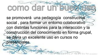se promoverá una pedagogía constructiva
social , para formar un entorno colaborativo
con distintas funciones para la interacción y la
construcción del conocimiento en forma grupal,
se daría un excelente uso en cursos no
presenciales.
 
