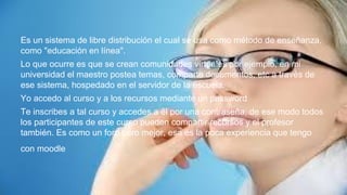 Es un sistema de libre distribución el cual se usa como método de enseñanza,
como "educación en línea".
Lo que ocurre es que se crean comunidades virtuales por ejemplo, en mi
universidad el maestro postea temas, comparte documentos, etc a través de
ese sistema, hospedado en el servidor de la escuela.
Yo accedo al curso y a los recursos mediante un password
Te inscribes a tal curso y accedes a él por una contraseña, de ese modo todos
los participantes de este curso pueden compartir recursos y el profesor
también. Es como un foro pero mejor, esa es la poca experiencia que tengo
con moodle
 