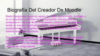 Biografía Del Creador De Moodle
Martin Dougiamas nacido en agosto de 1969, vive en Perth, Australia, y
es un educador y científico de la computación, con estudios de
postgrado en Ciencias de la Computación y Educación. Su trabajo ha
tenido un impacto significativo sobre la aplicación de los modelos
constructivistas de enseñanza y aprendizaje en línea con Moodle, un
sistema de gestión de cursos.
Sus intereses actuales de investigación e inspiración son la aplicación
de los referentes sociales constructivistas y redes a la tecnología de
Internet, así como las metodologías y las prácticas de desarrollo de
software de código abierto.
 