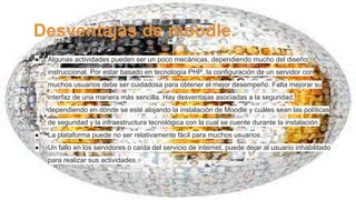 Desventajas de moodle.
● Algunas actividades pueden ser un poco mecánicas, dependiendo mucho del diseño
instruccional. Por estar basado en tecnología PHP, la configuración de un servidor con
muchos usuarios debe ser cuidadosa para obtener el mejor desempeño. Falta mejorar su
interfaz de una manera más sencilla. Hay desventajas asociadas a la seguridad,
dependiendo en dónde se esté alojando la instalación de Moodle y cuáles sean las políticas
de seguridad y la infraestructura tecnológica con la cual se cuente durante la instalación.
● La plataforma puede no ser relativamente fácil para muchos usuarios.
● Un fallo en los servidores o caída del servicio de internet, puede dejar al usuario inhabilitado
para realizar sus actividades.
 