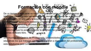 Formación con moodle
De un tiempo a esta parte se están implantando cada vez más plataformas de
teleformación como una herramienta más dentro del proceso de enseñanza-
aprendizaje; y no sólo para la educación a distancia o semipresencial, sino
también como apoyo a la formación presencial. Estas plataformas permiten
incorporar contenidos y recursos, realizar actividades, creación de test y
cuestionarios, establecer comunicación con el alumnado... De entre todas las
plataformas que he podido conocer la que más me gusta es Moodle siendo
además software libre.
Son muchos los Centros de Profesorado, Universidades e instituciones
educativas los que trabajan con Moodle y ponen a disposición del profesorado
esta plataforma para cursos de formación.
 