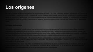 Los orígenes
Moodle fue creado por Martin Dougiamas, un administrador de WebCT en Curtin University, Australia, y graduado en Ciencias de
la Computación y Educación. Su Ph.D. examinó el uso del software abierto para el soporte de una epistemología construccionista
social de enseñanza y aprendizaje con comunidades basadas en Internet de investigación reflexiva. Su investigación tiene fuerte
influencia en el diseño de Moodle, proporcionando aspectos pedagógicos perdidos en muchas otras plataformas de aprendizaje
virtual.
Enfoque pedagógico
La filosofía planteada por Moodle incluye una aproximación constructiva basada en el constructivismo social de la educación,
enfatizando que los estudiantes (y no sólo los profesores) pueden contribuir a la experiencia educativa en muchas formas. Las
características de Moodle reflejan esto en varios aspectos, como hacer posible que los estudiantes puedan comentar en entradas
de bases de datos (o inclusive contribuir entradas ellos mismos), o trabajar colaborativamente en un wiki.
Habiendo dicho esto, Moodle es lo suficientemente flexible para permitir una amplia gama de modos de enseñanza. Puede ser
utilizado para generar contenido de manera básica o avanzada (por ejemplo páginas web) o evaluación, y no requiere un enfoque
constructivista de enseñanza.
El constructivismo es a veces visto como en contraposición con las ideas de la educación enfocada en resultados, como en los
Estados Unidos. La contabilidad hace hincapié en los resultados de las evaluaciones, no en las técnicas de enseñanza o en
pedagogía, pero Moodle es también útil en un ambiente orientado a la pedagogía.
 
