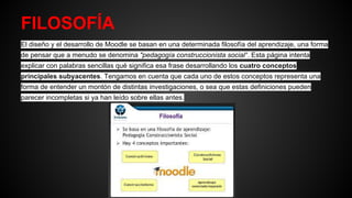 FILOSOFÍA
El diseño y el desarrollo de Moodle se basan en una determinada filosofía del aprendizaje, una forma
de pensar que a menudo se denomina "pedagogía construccionista social". Esta página intenta
explicar con palabras sencillas qué significa esa frase desarrollando los cuatro conceptos
principales subyacentes. Tengamos en cuenta que cada uno de estos conceptos representa una
forma de entender un montón de distintas investigaciones, o sea que estas definiciones pueden
parecer incompletas si ya han leído sobre ellas antes.
 