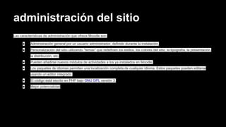 administración del sitio
Las características de administración que ofrece Moodle son:
● Administración general por un usuario administrador, definido durante la instalación.
● Personalización del sitio utilizando "temas" que redefinen los estilos, los colores del sitio, la tipografía, la presentación,
la distribución, etc.
● Pueden añadirse nuevos módulos de actividades a los ya instalados en Moodle.
● Los paquetes de idiomas permiten una localización completa de cualquier idioma. Estos paquetes pueden editarse
usando un editor integrado.
● El código está escrito en PHP bajo GNU GPL versión 3.
● Mejor potencialidad
 