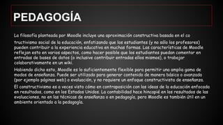 PEDAGOGÍA
La filosofía planteada por Moodle incluye una aproximación constructiva basada en el co
tructivismo social de la educación, enfatizando que los estudiantes (y no sólo los profesores)
pueden contribuir a la experiencia educativa en muchas formas. Las características de Moodle
reflejan esto en varios aspectos, como hacer posible que los estudiantes puedan comentar en
entradas de bases de datos (o inclusive contribuir entradas ellos mismos), o trabajar
colaborativamente en un wiki.
Habiendo dicho esto, Moodle es lo suficientemente flexible para permitir una amplia gama de
modos de enseñanza. Puede ser utilizado para generar contenido de manera básica o avanzada
(por ejemplo páginas web) o evaluación, y no requiere un enfoque constructivista de enseñanza.
El constructivismo es a veces visto cómo en contraposición con las ideas de la educación enfocada
en resultados, como en los Estados Unidos. La contabilidad hace hincapié en los resultados de las
evaluaciones, no en las técnicas de enseñanza o en pedagogía, pero Moodle es también útil en un
ambiente orientado a la pedagogía.
 