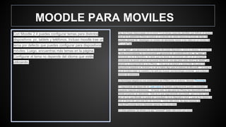 MOODLE PARA MOVILES
Con Moodle 2.4 puedes configurar temas para distintos
dispositivos: pc, tablets y teléfonos. Incluso moodle trae un
tema por defecto que puedes configurar para dispositivos
móviles. Luego, encuentras más temas en la página.
Configurar el tema no depende del idioma que estés
utilizando.
Hay dos líneas relacionadas con lo móvil:1) Los temas (osea las plantillas que definen el aspecto
visual de la plataforma).Éstos muestran el contenido de cierta manera en función del tipo de
pantalla utilizada (Ej. despliegan un número de elementos menor a los vistos en un monitor de
PC o LapTop)
2) Las "apps", que aprovechan los recursos del propio dispositivo, como la cámara, el micrófono
y otras funcionalidades de comunicación y generación de contenido.Es decir, las "apps" se
comunican con el dispositivo, en tanto que los temas se comunican sólo con el navegador.
Inicialmente se pensó que era una buena idea tener una app para cada móvil y se diseñó, por
ejemplo la correspondiente a los iPhone. Creo que se empezó a desarrollar otra para los
dispositivos basados en Android y no sé si había algo para el sistema de Microsoft. La cosa es
que se evaluó mejor la cuestión y se optó por buscar una tecnología universal , que evitará la
división de esfuerzos.
La tecnología elegida es una combinación de HTML5 con un entorno llamado PhoneGap.
El responsable del desarrollo es Juan Leyva de España (seguramente puedes consultarlo si
requieres mayores precisiones). Al hacer esto, la app para los iPhone fue descontinuada y los
demás proyectos se detuvieron. Esto es lo que seguramente escuchaste, pero no tiene nada
que ver con que Moodle no podrá ser consultado vía un dispositivo móvil, o que se ha dejado de
lado el desarrollo para este tipo de recursos. Como dato extra, las apps basadas en
HTML5/PhoneGap fueron liberadas apenas hace unos días.
En otras palabras, los temas y la app "universal" están más vivos que nunca
 